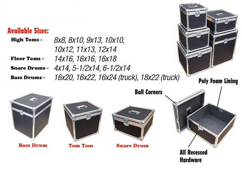 ATA Cases For Single Drums
 Tom Tom 1/4" ATA Construction
Tom Tom Sizes 
High Toms - 8x8, 8x10, 9x13, 10x10, 10x12, 11x13, 12x14
Floor Toms - 14x16, 16x16, 16x18
